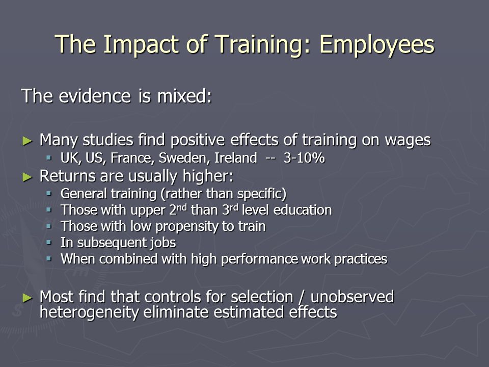 The Impact of Training: Employees The evidence is mixed: Many studies find positive effects of training on wages Many studies find positive effects of training on wages UK, US, France, Sweden, Ireland % UK, US, France, Sweden, Ireland % Returns are usually higher: Returns are usually higher: General training (rather than specific) General training (rather than specific) Those with upper 2 nd than 3 rd level education Those with upper 2 nd than 3 rd level education Those with low propensity to train Those with low propensity to train In subsequent jobs In subsequent jobs When combined with high performance work practices When combined with high performance work practices Most find that controls for selection / unobserved heterogeneity eliminate estimated effects Most find that controls for selection / unobserved heterogeneity eliminate estimated effects