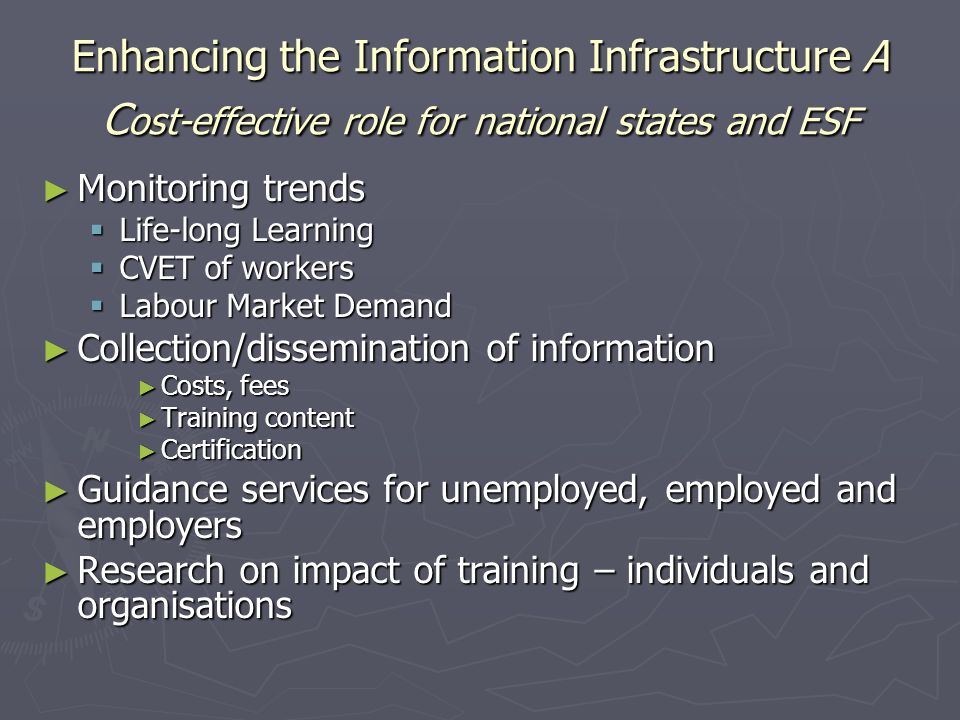 Enhancing the Information Infrastructure A C ost-effective role for national states and ESF Monitoring trends Monitoring trends Life-long Learning Life-long Learning CVET of workers CVET of workers Labour Market Demand Labour Market Demand Collection/dissemination of information Collection/dissemination of information Costs, fees Costs, fees Training content Training content Certification Certification Guidance services for unemployed, employed and employers Guidance services for unemployed, employed and employers Research on impact of training – individuals and organisations Research on impact of training – individuals and organisations