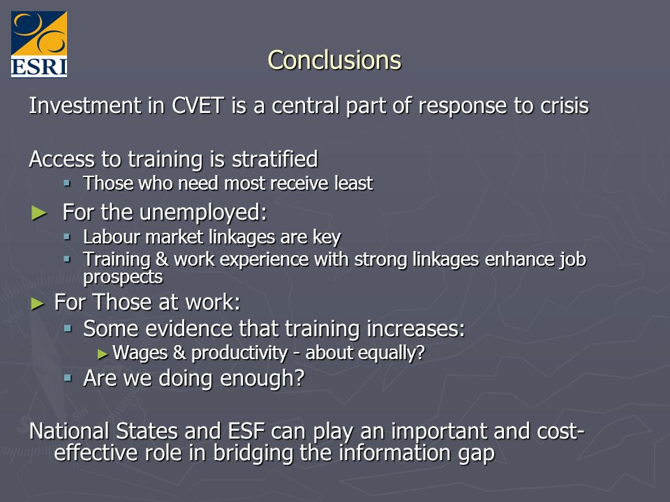Conclusions Investment in CVET is a central part of response to crisis Access to training is stratified Those who need most receive least Those who need most receive least For the unemployed: For the unemployed: Labour market linkages are key Labour market linkages are key Training & work experience with strong linkages enhance job prospects Training & work experience with strong linkages enhance job prospects For Those at work: For Those at work: Some evidence that training increases: Some evidence that training increases: Wages & productivity - about equally.