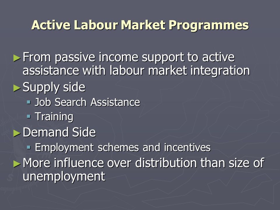 Active Labour Market Programmes From passive income support to active assistance with labour market integration From passive income support to active assistance with labour market integration Supply side Supply side Job Search Assistance Job Search Assistance Training Training Demand Side Demand Side Employment schemes and incentives Employment schemes and incentives More influence over distribution than size of unemployment More influence over distribution than size of unemployment