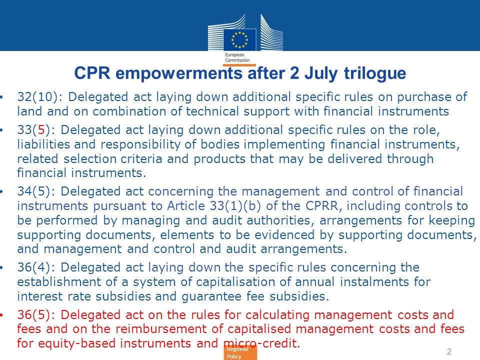 Regional Policy CPR empowerments after 2 July trilogue 32(10): Delegated act laying down additional specific rules on purchase of land and on combination of technical support with financial instruments 33(5): Delegated act laying down additional specific rules on the role, liabilities and responsibility of bodies implementing financial instruments, related selection criteria and products that may be delivered through financial instruments.