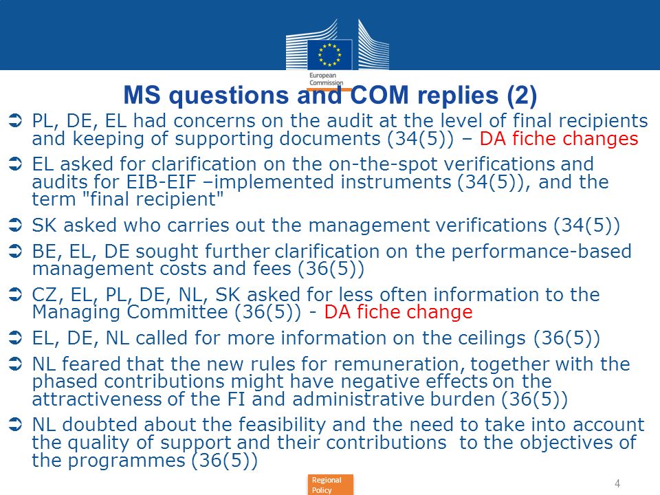 Regional Policy MS questions and COM replies (2) PL, DE, EL had concerns on the audit at the level of final recipients and keeping of supporting documents (34(5)) – DA fiche changes EL asked for clarification on the on-the-spot verifications and audits for EIB-EIF –implemented instruments (34(5)), and the term final recipient SK asked who carries out the management verifications (34(5)) BE, EL, DE sought further clarification on the performance-based management costs and fees (36(5)) CZ, EL, PL, DE, NL, SK asked for less often information to the Managing Committee (36(5)) - DA fiche change EL, DE, NL called for more information on the ceilings (36(5)) NL feared that the new rules for remuneration, together with the phased contributions might have negative effects on the attractiveness of the FI and administrative burden (36(5)) NL doubted about the feasibility and the need to take into account the quality of support and their contributions to the objectives of the programmes (36(5)) 4