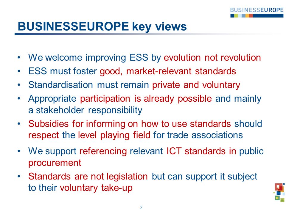 BUSINESSEUROPE key views We welcome improving ESS by evolution not revolution ESS must foster good, market-relevant standards Standardisation must remain private and voluntary Appropriate participation is already possible and mainly a stakeholder responsibility Subsidies for informing on how to use standards should respect the level playing field for trade associations We support referencing relevant ICT standards in public procurement Standards are not legislation but can support it subject to their voluntary take-up 2