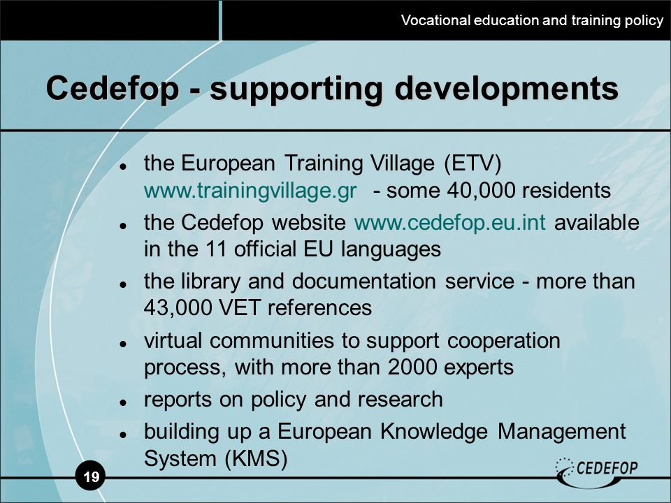 19 Cedefop - supporting developments the European Training Village (ETV)   - some 40,000 residents the Cedefop website   available in the 11 official EU languages the library and documentation service - more than 43,000 VET references virtual communities to support cooperation process, with more than 2000 experts reports on policy and research building up a European Knowledge Management System (KMS) Vocational education and training policy