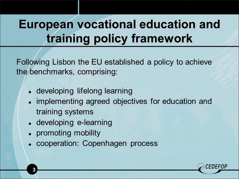 3 European vocational education and training policy framework Following Lisbon the EU established a policy to achieve the benchmarks, comprising: developing lifelong learning implementing agreed objectives for education and training systems developing e-learning promoting mobility cooperation: Copenhagen process