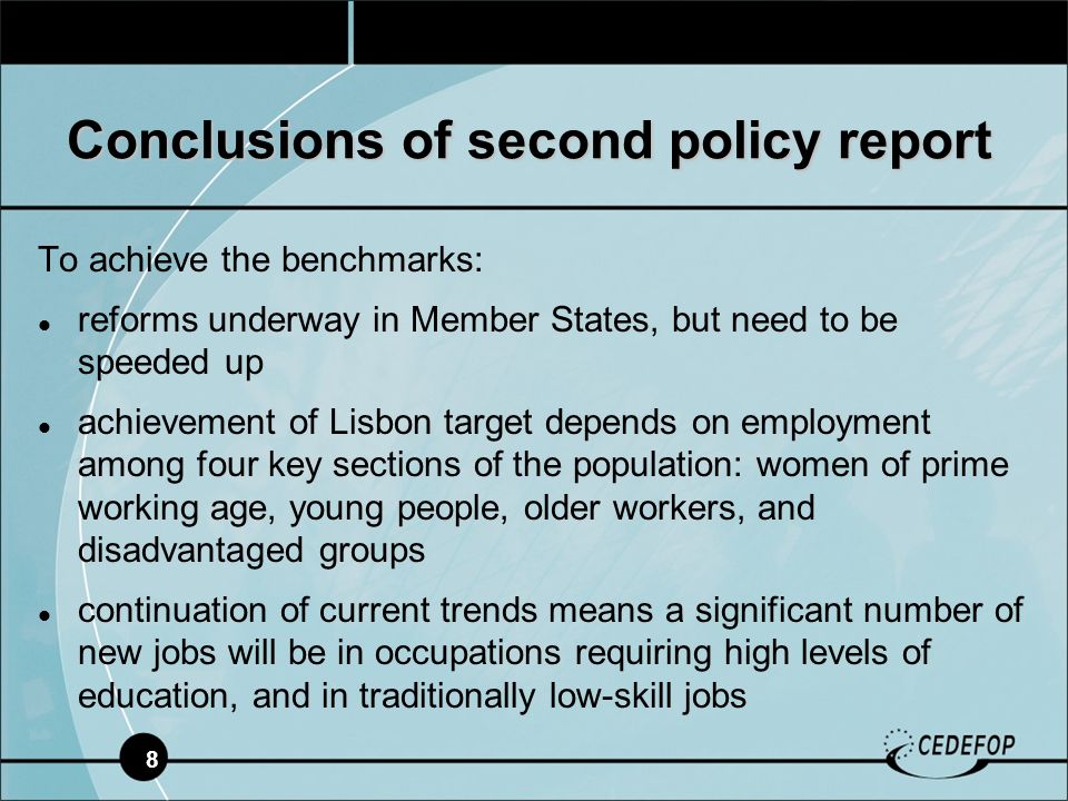 8 To achieve the benchmarks: reforms underway in Member States, but need to be speeded up achievement of Lisbon target depends on employment among four key sections of the population: women of prime working age, young people, older workers, and disadvantaged groups continuation of current trends means a significant number of new jobs will be in occupations requiring high levels of education, and in traditionally low-skill jobs Conclusions of second policy report