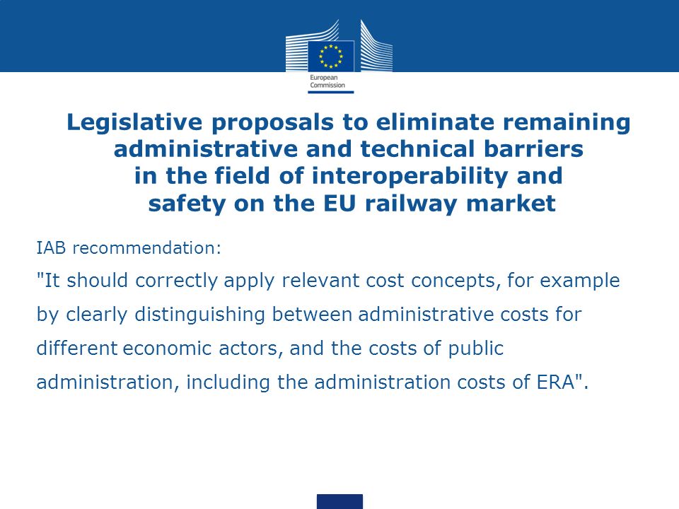 Legislative proposals to eliminate remaining administrative and technical barriers in the field of interoperability and safety on the EU railway market IAB recommendation: It should correctly apply relevant cost concepts, for example by clearly distinguishing between administrative costs for different economic actors, and the costs of public administration, including the administration costs of ERA .