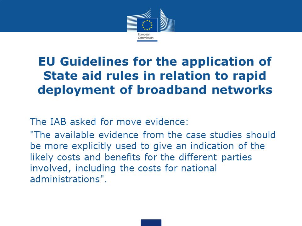 EU Guidelines for the application of State aid rules in relation to rapid deployment of broadband networks The IAB asked for move evidence: The available evidence from the case studies should be more explicitly used to give an indication of the likely costs and benefits for the different parties involved, including the costs for national administrations .