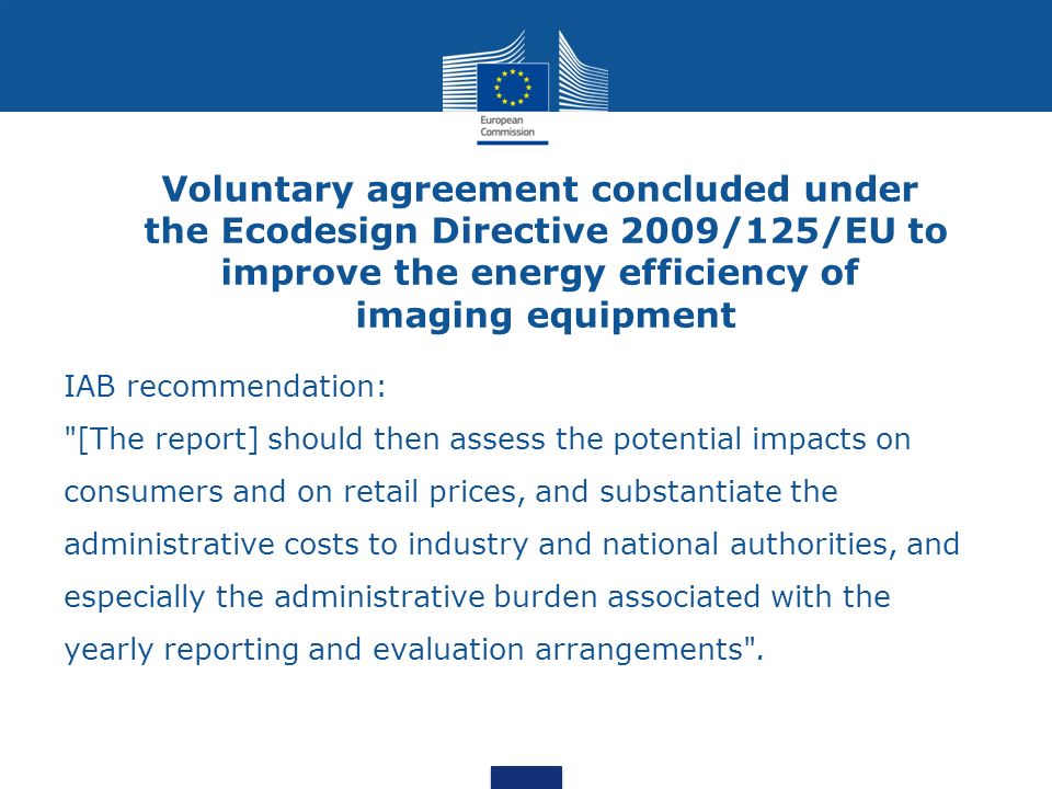 Voluntary agreement concluded under the Ecodesign Directive 2009/125/EU to improve the energy efficiency of imaging equipment IAB recommendation: [The report] should then assess the potential impacts on consumers and on retail prices, and substantiate the administrative costs to industry and national authorities, and especially the administrative burden associated with the yearly reporting and evaluation arrangements .