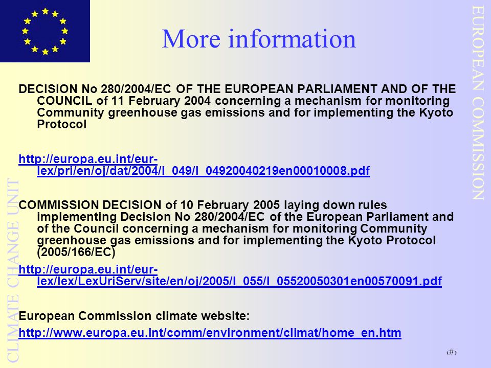 7 EUROPEAN COMMISSION CLIMATE CHANGE UNIT More information DECISION No 280/2004/EC OF THE EUROPEAN PARLIAMENT AND OF THE COUNCIL of 11 February 2004 concerning a mechanism for monitoring Community greenhouse gas emissions and for implementing the Kyoto Protocol   lex/pri/en/oj/dat/2004/l_049/l_ en pdf COMMISSION DECISION of 10 February 2005 laying down rules implementing Decision No 280/2004/EC of the European Parliament and of the Council concerning a mechanism for monitoring Community greenhouse gas emissions and for implementing the Kyoto Protocol (2005/166/EC)   lex/lex/LexUriServ/site/en/oj/2005/l_055/l_ en pdf European Commission climate website: