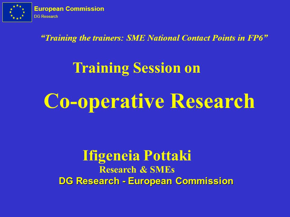 European Commission DG Research Co-operative Research Training Session on Ifigeneia Pottaki Research & SMEs DG Research - European Commission Training the trainers: SME National Contact Points in FP6