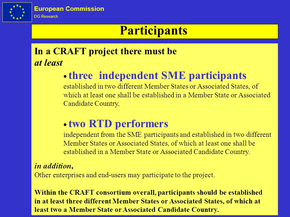 European Commission DG Research In a CRAFT project there must be at least three independent SME participants established in two different Member States or Associated States, of which at least one shall be established in a Member State or Associated Candidate Country, two RTD performers independent from the SME participants and established in two different Member States or Associated States, of which at least one shall be established in a Member State or Associated Candidate Country.