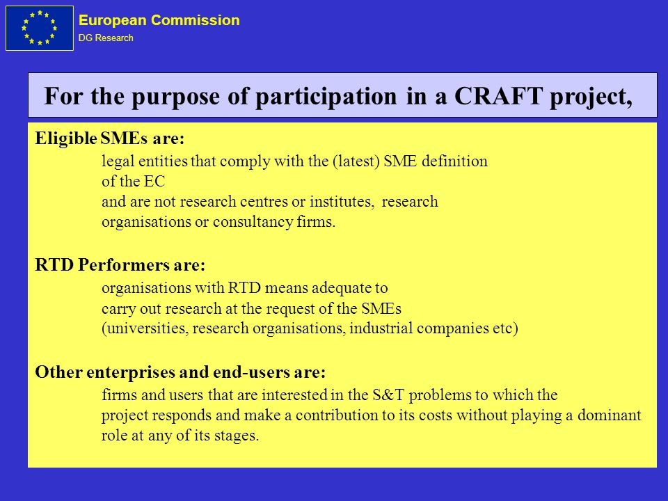 European Commission DG Research Eligible SMEs are: legal entities that comply with the (latest) SME definition of the EC and are not research centres or institutes, research organisations or consultancy firms.
