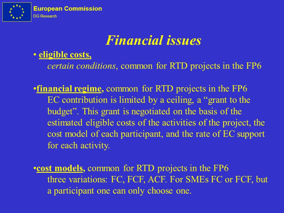 European Commission DG Research Financial issues eligible costs, certain conditions, common for RTD projects in the FP6 financial regime, common for RTD projects in the FP6 EC contribution is limited by a ceiling, a grant to the budget.
