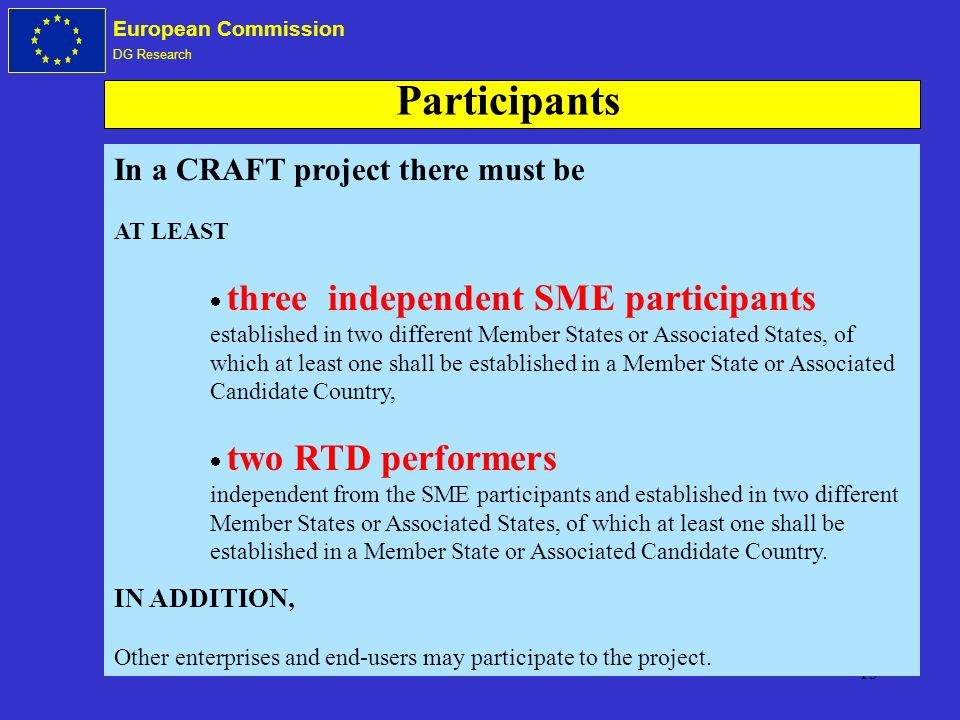 15 European Commission DG Research In a CRAFT project there must be AT LEAST three independent SME participants established in two different Member States or Associated States, of which at least one shall be established in a Member State or Associated Candidate Country, two RTD performers independent from the SME participants and established in two different Member States or Associated States, of which at least one shall be established in a Member State or Associated Candidate Country.