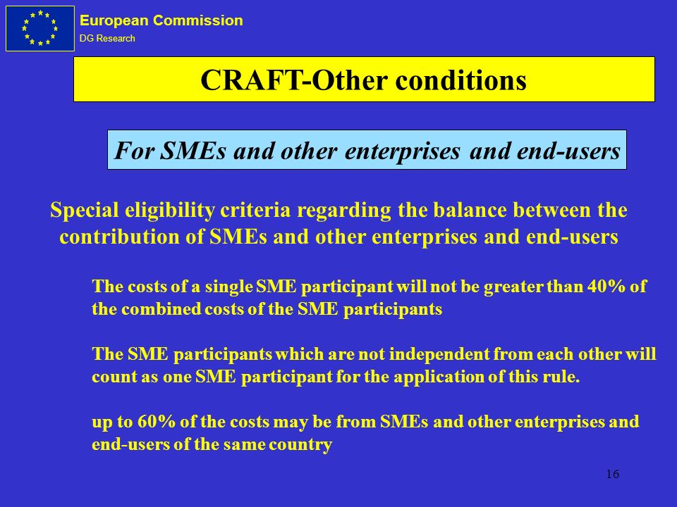 16 European Commission DG Research CRAFT-Other conditions Special eligibility criteria regarding the balance between the contribution of SMEs and other enterprises and end-users The costs of a single SME participant will not be greater than 40% of the combined costs of the SME participants The SME participants which are not independent from each other will count as one SME participant for the application of this rule.