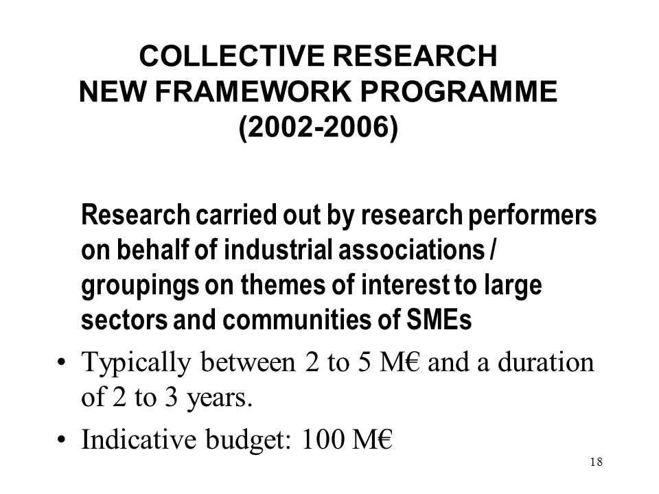 18 COLLECTIVE RESEARCH NEW FRAMEWORK PROGRAMME ( ) Research carried out by research performers on behalf of industrial associations / groupings on themes of interest to large sectors and communities of SMEs Typically between 2 to 5 M and a duration of 2 to 3 years.