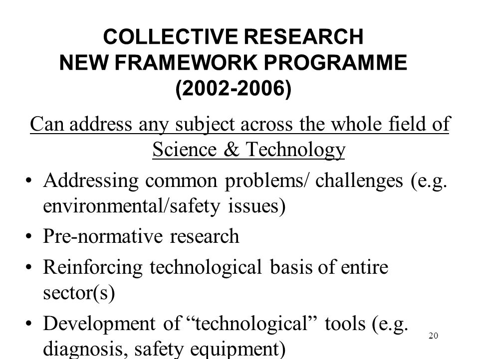 20 COLLECTIVE RESEARCH NEW FRAMEWORK PROGRAMME ( ) Can address any subject across the whole field of Science & Technology Addressing common problems/ challenges (e.g.