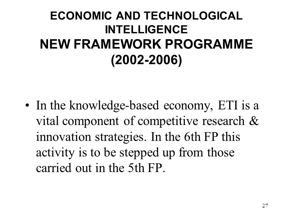 27 ECONOMIC AND TECHNOLOGICAL INTELLIGENCE NEW FRAMEWORK PROGRAMME ( ) In the knowledge-based economy, ETI is a vital component of competitive research & innovation strategies.