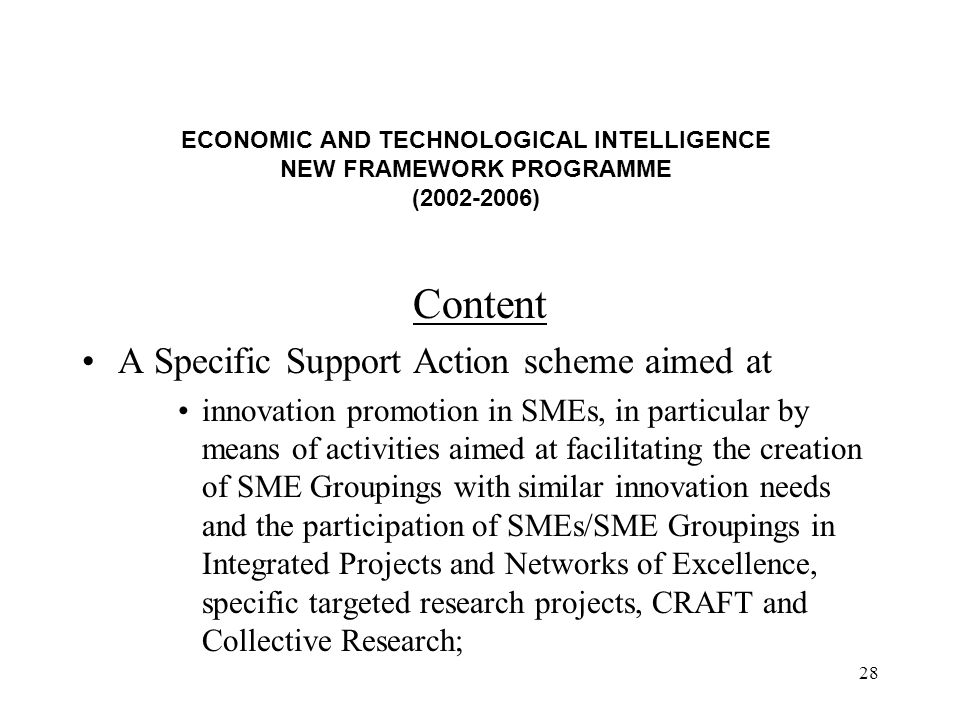 28 ECONOMIC AND TECHNOLOGICAL INTELLIGENCE NEW FRAMEWORK PROGRAMME ( ) Content A Specific Support Action scheme aimed at innovation promotion in SMEs, in particular by means of activities aimed at facilitating the creation of SME Groupings with similar innovation needs and the participation of SMEs/SME Groupings in Integrated Projects and Networks of Excellence, specific targeted research projects, CRAFT and Collective Research;
