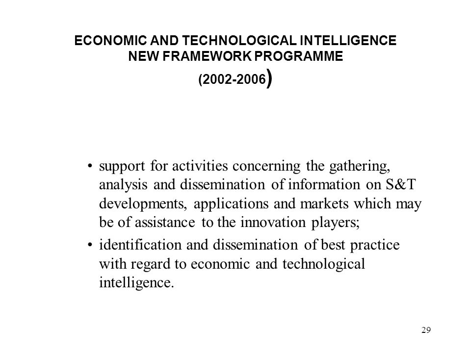 29 ECONOMIC AND TECHNOLOGICAL INTELLIGENCE NEW FRAMEWORK PROGRAMME ( ) support for activities concerning the gathering, analysis and dissemination of information on S&T developments, applications and markets which may be of assistance to the innovation players; identification and dissemination of best practice with regard to economic and technological intelligence.