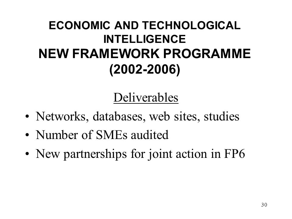 30 ECONOMIC AND TECHNOLOGICAL INTELLIGENCE NEW FRAMEWORK PROGRAMME ( ) Deliverables Networks, databases, web sites, studies Number of SMEs audited New partnerships for joint action in FP6