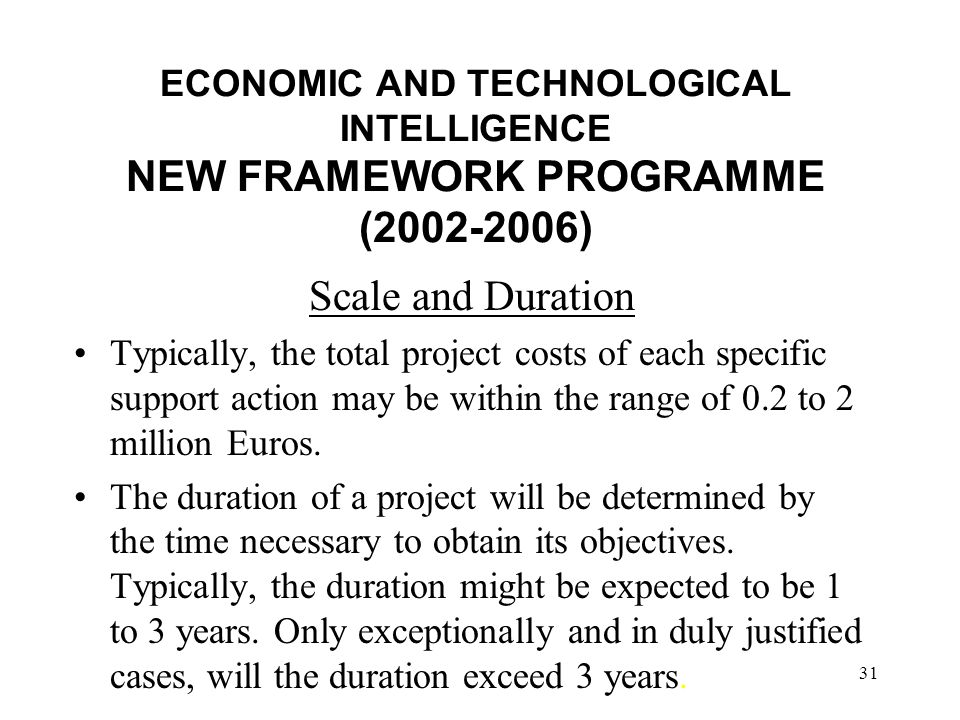 31 ECONOMIC AND TECHNOLOGICAL INTELLIGENCE NEW FRAMEWORK PROGRAMME ( ) Scale and Duration Typically, the total project costs of each specific support action may be within the range of 0.2 to 2 million Euros.