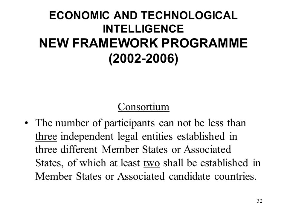 32 ECONOMIC AND TECHNOLOGICAL INTELLIGENCE NEW FRAMEWORK PROGRAMME ( ) Consortium The number of participants can not be less than three independent legal entities established in three different Member States or Associated States, of which at least two shall be established in Member States or Associated candidate countries.