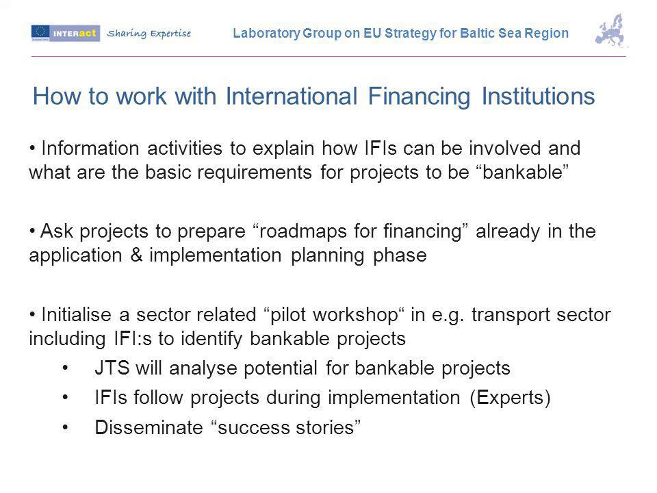 How to work with International Financing Institutions Information activities to explain how IFIs can be involved and what are the basic requirements for projects to be bankable Ask projects to prepare roadmaps for financing already in the application & implementation planning phase Initialise a sector related pilot workshop in e.g.