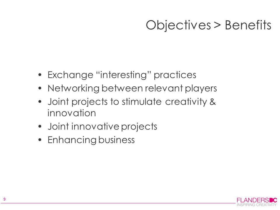 9 Objectives > Benefits Exchange interesting practices Networking between relevant players Joint projects to stimulate creativity & innovation Joint innovative projects Enhancing business