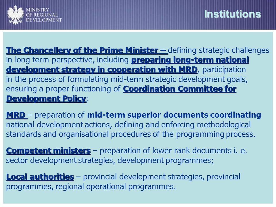 Institutions The Chancellery of the Prime Minister – preparing long-term national development strategy in cooperation with MRD Coordination Committee for Development Policy The Chancellery of the Prime Minister – defining strategic challenges in long term perspective, including preparing long-term national development strategy in cooperation with MRD, participation in the process of formulating mid-term strategic development goals, ensuring a proper functioning of Coordination Committee for Development Policy; MRD MRD – preparation of mid-term superior documents coordinating national development actions, defining and enforcing methodological standards and organisational procedures of the programming process.