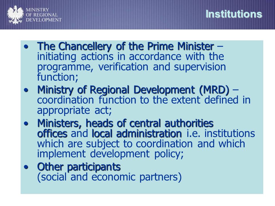 Institutions The Chancellery of the Prime MinisterThe Chancellery of the Prime Minister – initiating actions in accordance with the programme, verification and supervision function; Ministry of Regional Development (MRD)Ministry of Regional Development (MRD) – coordination function to the extent defined in appropriate act; Ministers, heads of central authorities officeslocal administrationMinisters, heads of central authorities offices and local administration i.e.