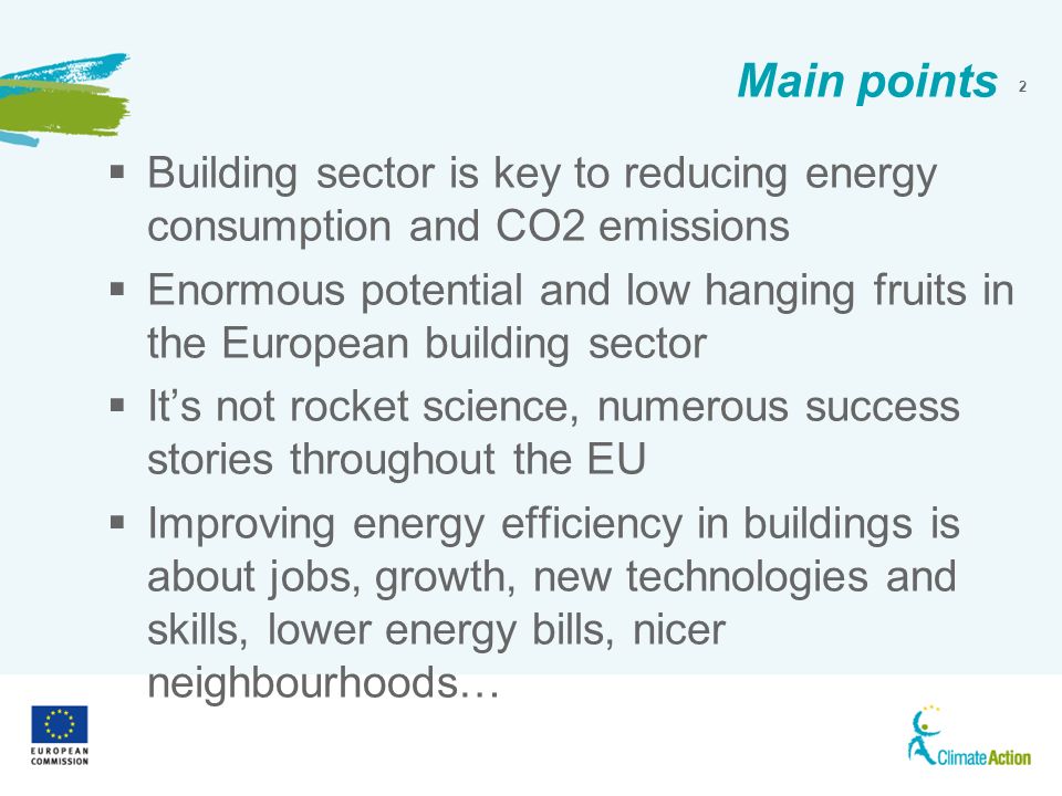 2 Main points Building sector is key to reducing energy consumption and CO2 emissions Enormous potential and low hanging fruits in the European building sector Its not rocket science, numerous success stories throughout the EU Improving energy efficiency in buildings is about jobs, growth, new technologies and skills, lower energy bills, nicer neighbourhoods…