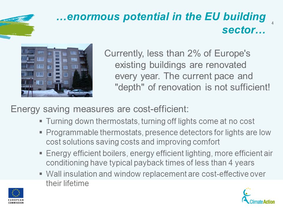 4 …enormous potential in the EU building sector… Energy saving measures are cost-efficient: Turning down thermostats, turning off lights come at no cost Programmable thermostats, presence detectors for lights are low cost solutions saving costs and improving comfort Energy efficient boilers, energy efficient lighting, more efficient air conditioning have typical payback times of less than 4 years Wall insulation and window replacement are cost-effective over their lifetime Currently, less than 2% of Europe s existing buildings are renovated every year.