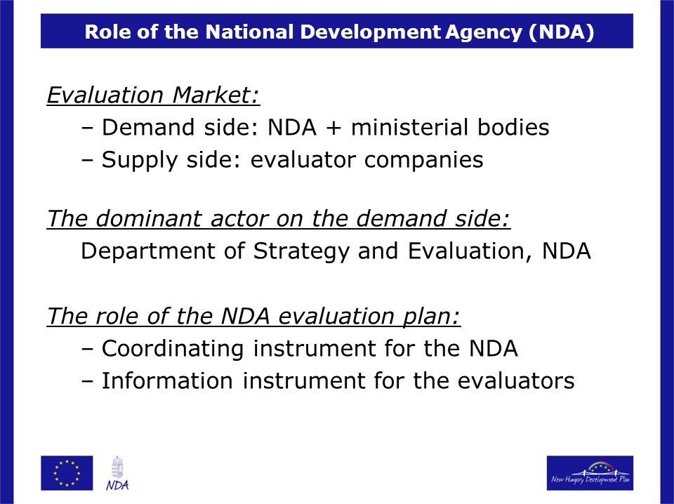 Role of the National Development Agency (NDA) Evaluation Market: –Demand side: NDA + ministerial bodies –Supply side: evaluator companies The dominant actor on the demand side: Department of Strategy and Evaluation, NDA The role of the NDA evaluation plan: –Coordinating instrument for the NDA –Information instrument for the evaluators