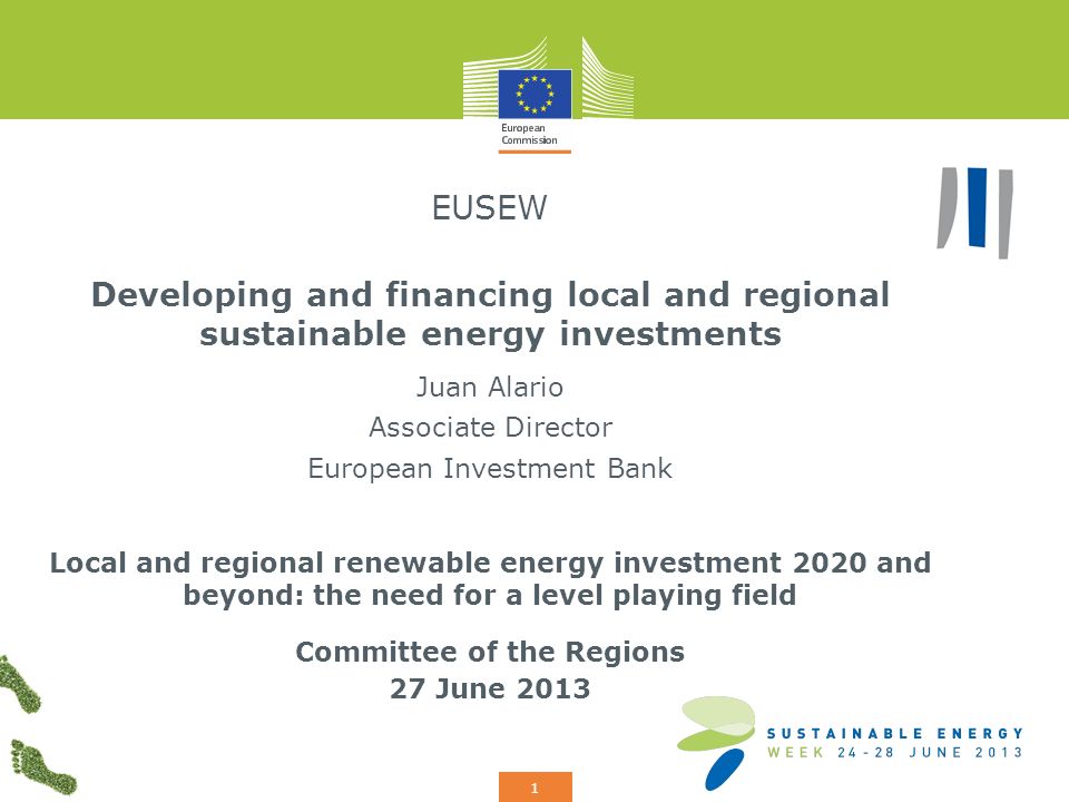 Add your logo here 1 EUSEW Developing and financing local and regional sustainable energy investments Juan Alario Associate Director European Investment Bank Local and regional renewable energy investment 2020 and beyond: the need for a level playing field Committee of the Regions 27 June 2013