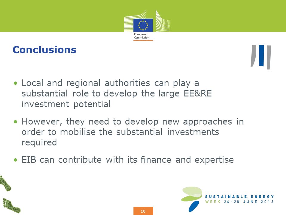 Add your logo here 10 Conclusions Local and regional authorities can play a substantial role to develop the large EE&RE investment potential However, they need to develop new approaches in order to mobilise the substantial investments required EIB can contribute with its finance and expertise