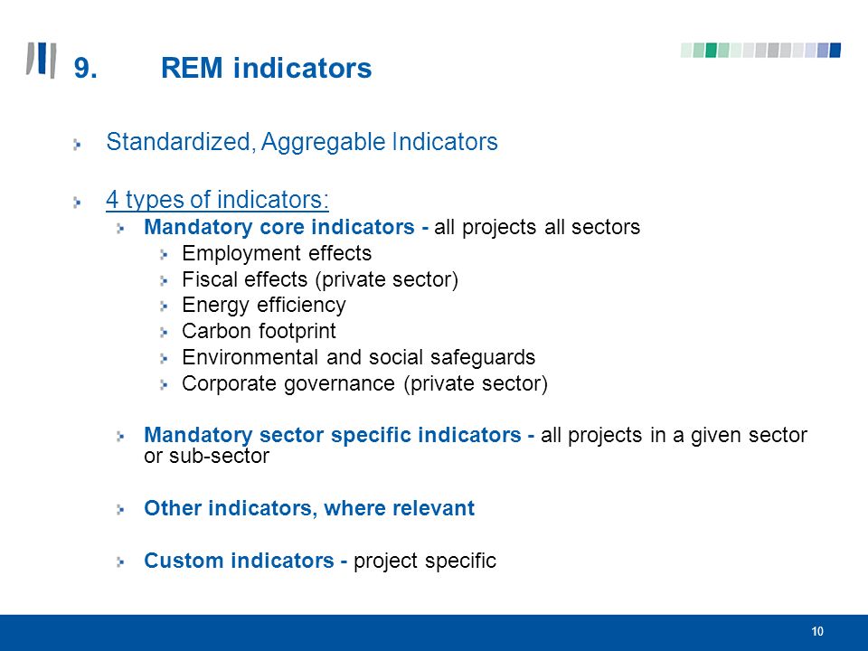 10 9.REM indicators Standardized, Aggregable Indicators 4 types of indicators: Mandatory core indicators - all projects all sectors Employment effects Fiscal effects (private sector) Energy efficiency Carbon footprint Environmental and social safeguards Corporate governance (private sector) Mandatory sector specific indicators - all projects in a given sector or sub-sector Other indicators, where relevant Custom indicators - project specific