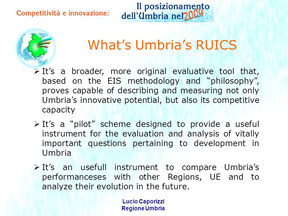 Lucio Caporizzi Regione Umbria Whats Umbrias RUICS Its a broader, more original evaluative tool that, based on the EIS methodology and philosophy, proves capable of describing and measuring not only Umbrias innovative potential, but also its competitive capacity Its a pilot scheme designed to provide a useful instrument for the evaluation and analysis of vitally important questions pertaining to development in Umbria Its an usefull instrument to compare Umbrias performanceses with other Regions, UE and to analyze their evolution in the future.