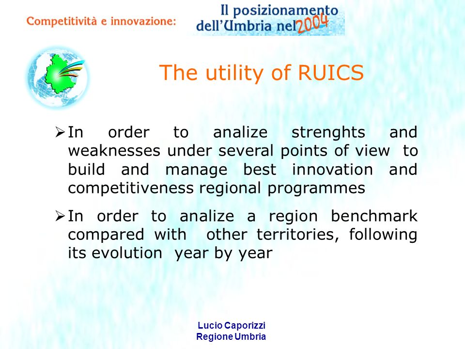 Lucio Caporizzi Regione Umbria The utility of RUICS In order to analize strenghts and weaknesses under several points of view to build and manage best innovation and competitiveness regional programmes In order to analize a region benchmark compared with other territories, following its evolution year by year