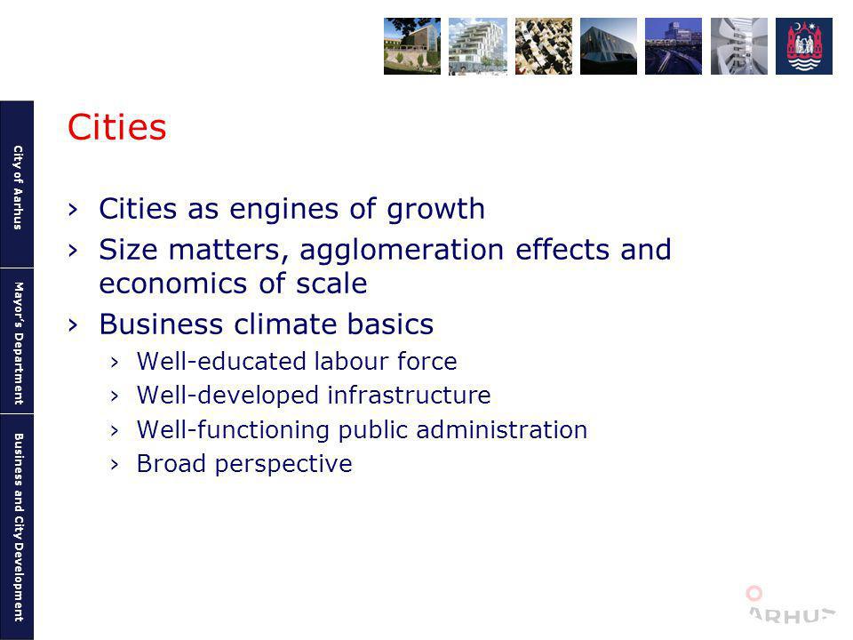 City of Aarhus Mayors Department Business and City Development Cities Cities as engines of growth Size matters, agglomeration effects and economics of scale Business climate basics Well-educated labour force Well-developed infrastructure Well-functioning public administration Broad perspective
