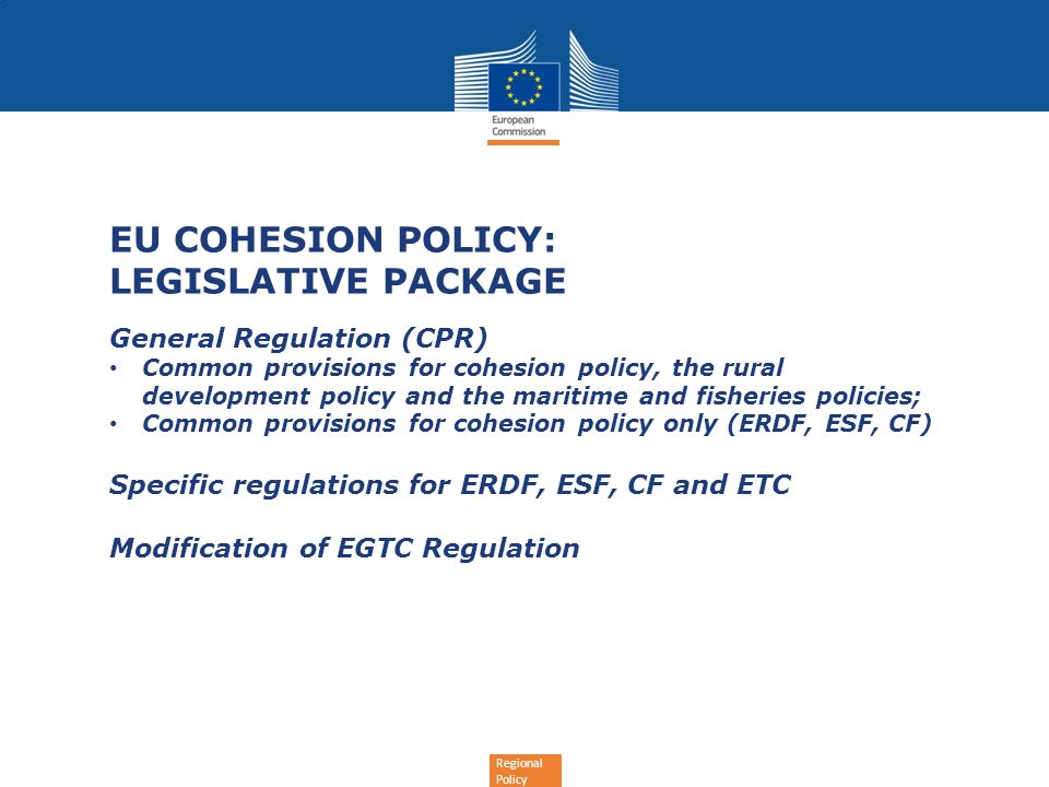 Regional Policy EU COHESION POLICY: LEGISLATIVE PACKAGE General Regulation (CPR) Common provisions for cohesion policy, the rural development policy and the maritime and fisheries policies; Common provisions for cohesion policy only (ERDF, ESF, CF) Specific regulations for ERDF, ESF, CF and ETC Modification of EGTC Regulation