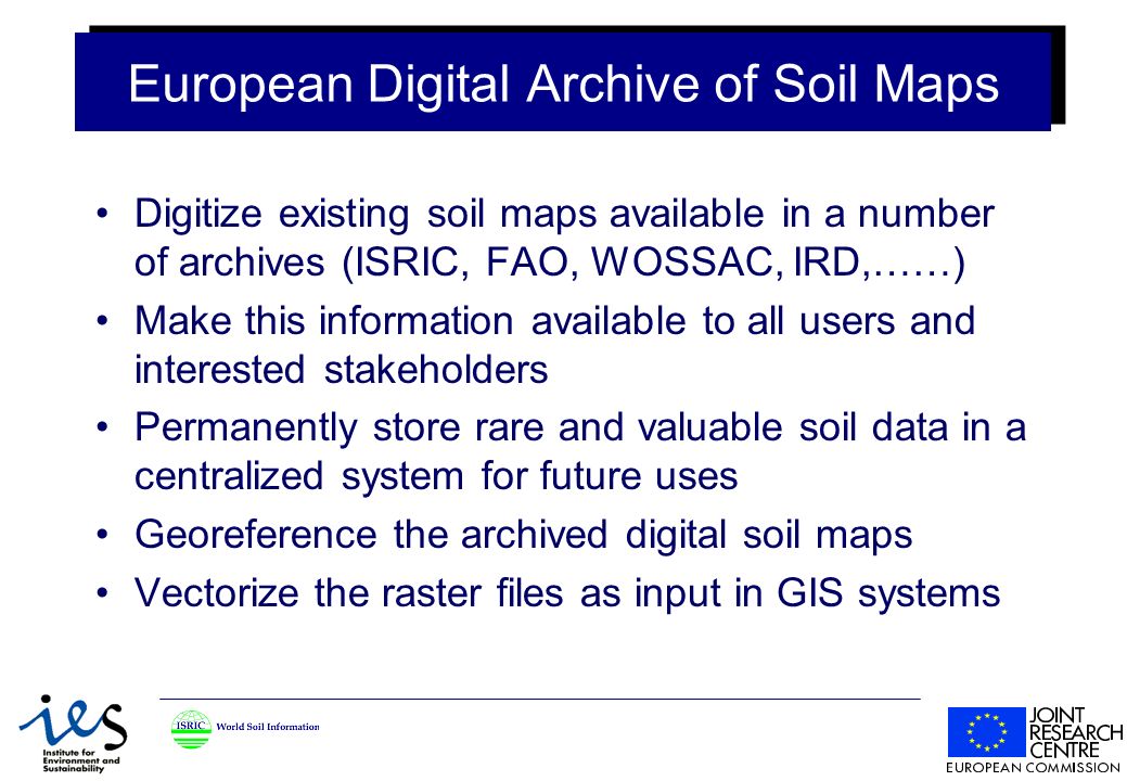 European Digital Archive of Soil Maps Digitize existing soil maps available in a number of archives (ISRIC, FAO, WOSSAC, IRD,……) Make this information available to all users and interested stakeholders Permanently store rare and valuable soil data in a centralized system for future uses Georeference the archived digital soil maps Vectorize the raster files as input in GIS systems