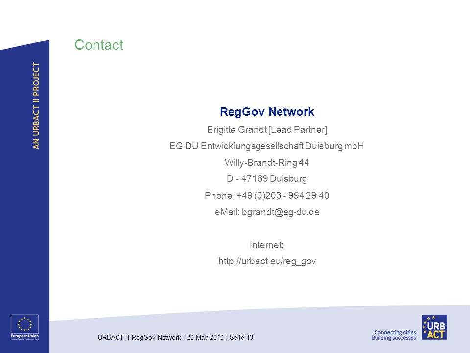 URBACT II RegGov Network I 20 May 2010 I Seite 13 Contact RegGov Network Brigitte Grandt [Lead Partner] EG DU Entwicklungsgesellschaft Duisburg mbH Willy-Brandt-Ring 44 D Duisburg Phone: +49 (0) Internet: