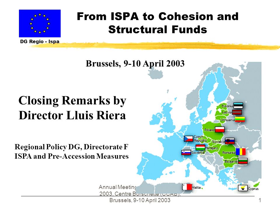 Annual Meeting of ISPA Partners , Centre Borschette (CCAB), Brussels, 9-10 April From ISPA to Cohesion and Structural Funds DG Regio - Ispa Closing Remarks by Director Lluis Riera Regional Policy DG, Directorate F ISPA and Pre-Accession Measures Brussels, 9-10 April 2003