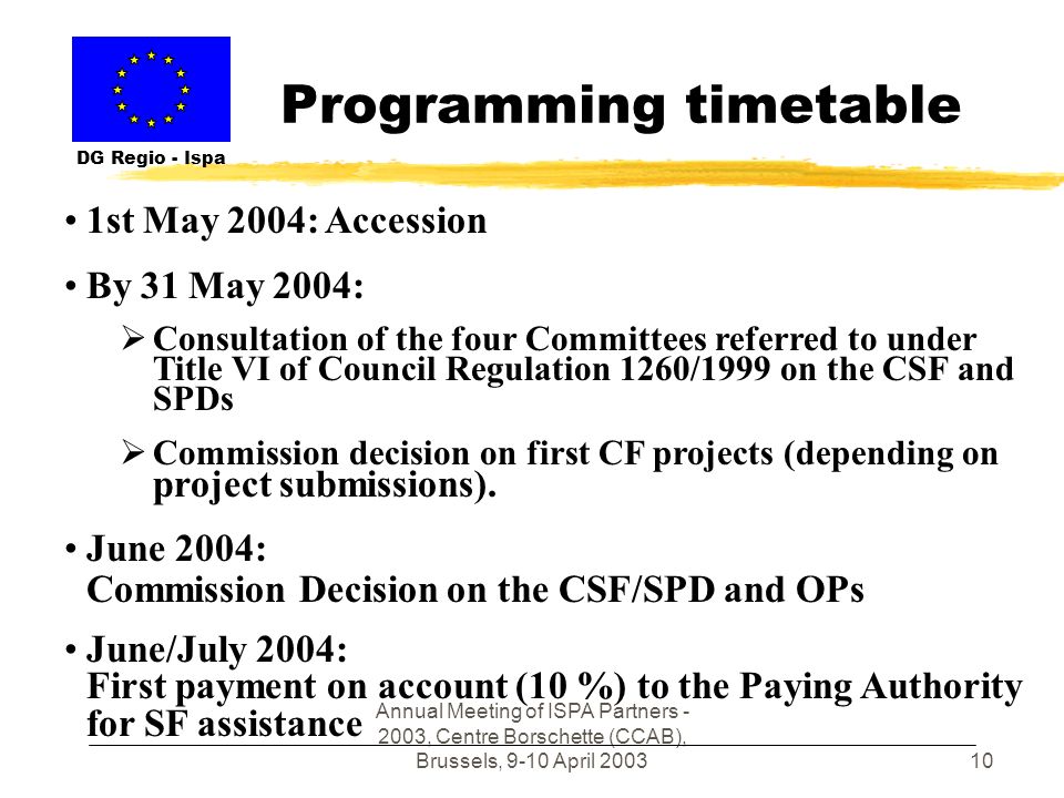 Annual Meeting of ISPA Partners , Centre Borschette (CCAB), Brussels, 9-10 April Programming timetable DG Regio - Ispa 1st May 2004: Accession By 31 May 2004: Consultation of the four Committees referred to under Title VI of Council Regulation 1260/1999 on the CSF and SPDs Commission decision on first CF projects (depending on project submissions).