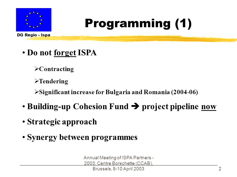Annual Meeting of ISPA Partners , Centre Borschette (CCAB), Brussels, 9-10 April Programming (1) DG Regio - Ispa Do not forget ISPA Contracting Tendering Significant increase for Bulgaria and Romania ( ) Building-up Cohesion Fund project pipeline now Strategic approach Synergy between programmes