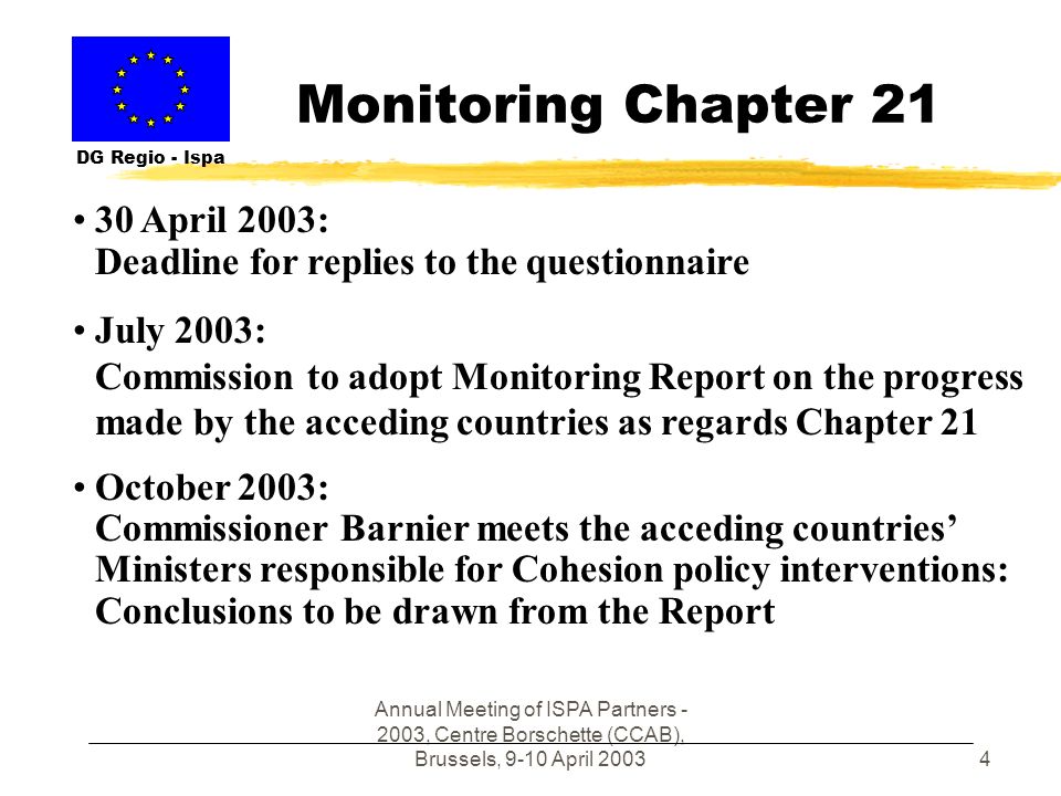 Annual Meeting of ISPA Partners , Centre Borschette (CCAB), Brussels, 9-10 April Monitoring Chapter 21 DG Regio - Ispa 30 April 2003: Deadline for replies to the questionnaire July 2003: Commission to adopt Monitoring Report on the progress made by the acceding countries as regards Chapter 21 October 2003: Commissioner Barnier meets the acceding countries Ministers responsible for Cohesion policy interventions: Conclusions to be drawn from the Report