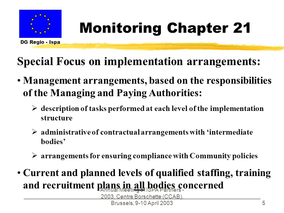 Annual Meeting of ISPA Partners , Centre Borschette (CCAB), Brussels, 9-10 April Monitoring Chapter 21 DG Regio - Ispa Special Focus on implementation arrangements: Management arrangements, based on the responsibilities of the Managing and Paying Authorities: description of tasks performed at each level of the implementation structure administrative of contractual arrangements with intermediate bodies arrangements for ensuring compliance with Community policies Current and planned levels of qualified staffing, training and recruitment plans in all bodies concerned