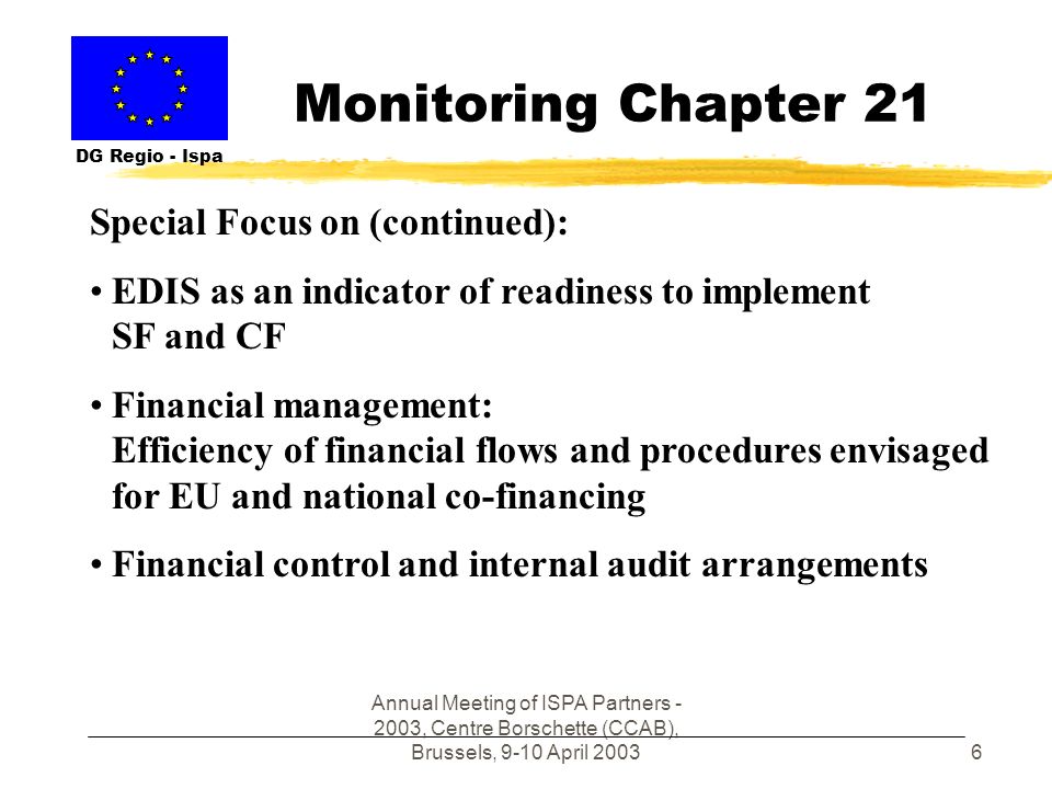 Annual Meeting of ISPA Partners , Centre Borschette (CCAB), Brussels, 9-10 April Monitoring Chapter 21 DG Regio - Ispa Special Focus on (continued): EDIS as an indicator of readiness to implement SF and CF Financial management: Efficiency of financial flows and procedures envisaged for EU and national co-financing Financial control and internal audit arrangements